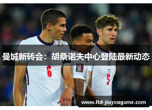 曼城新转会：胡桑诺夫中心登陆最新动态