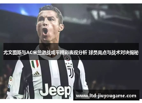 尤文图斯与AC米兰激战成平精彩表现分析 球员亮点与战术对决揭秘