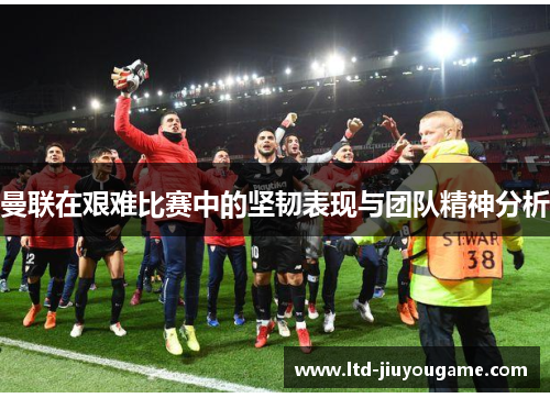 曼联在艰难比赛中的坚韧表现与团队精神分析