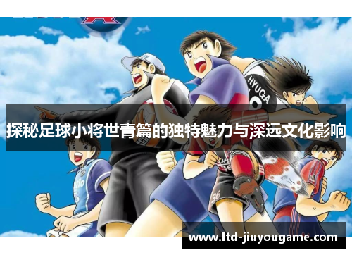探秘足球小将世青篇的独特魅力与深远文化影响