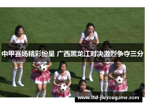 中甲赛场精彩纷呈 广西黑龙江对决激烈争夺三分