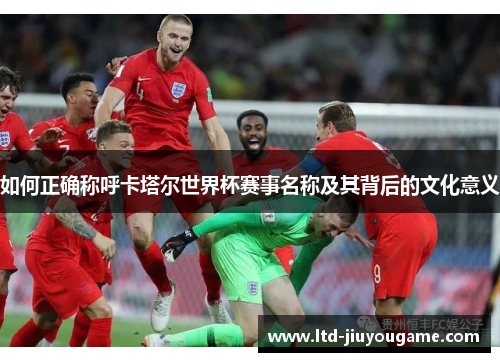 如何正确称呼卡塔尔世界杯赛事名称及其背后的文化意义
