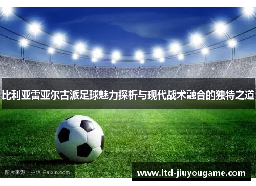 比利亚雷亚尔古派足球魅力探析与现代战术融合的独特之道