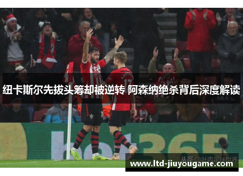 纽卡斯尔先拔头筹却被逆转 阿森纳绝杀背后深度解读 纽卡斯尔先拔头筹却被逆转 阿森纳绝杀背后深度解读