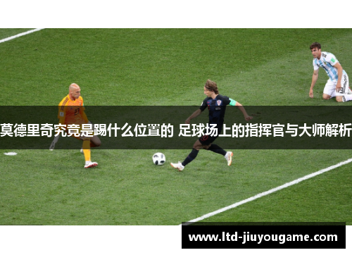 莫德里奇究竟是踢什么位置的 足球场上的指挥官与大师解析 莫德里奇究竟是踢什么位置的 足球场上的指挥官与大师解析