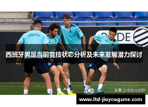 西班牙男足当前竞技状态分析及未来发展潜力探讨 西班牙男足当前竞技状态分析及未来发展潜力探讨