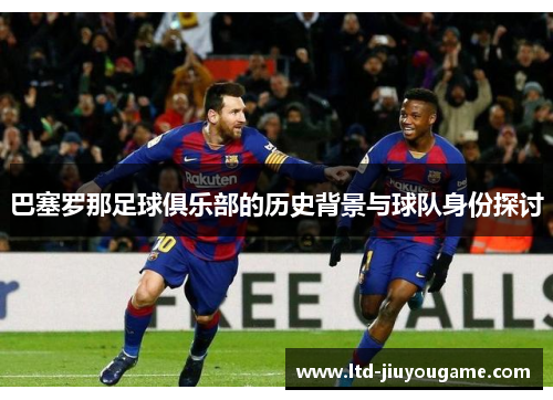 巴塞罗那足球俱乐部的历史背景与球队身份探讨 巴塞罗那足球俱乐部的历史背景与球队身份探讨