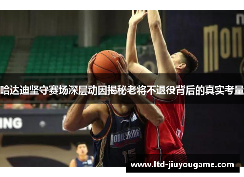 哈达迪坚守赛场深层动因揭秘老将不退役背后的真实考量