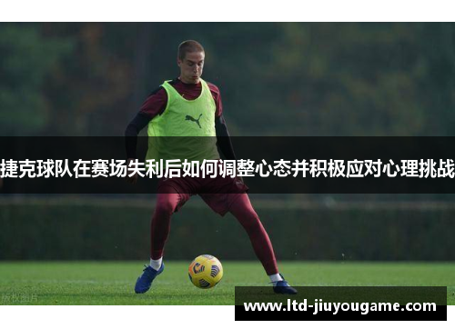 捷克球队在赛场失利后如何调整心态并积极应对心理挑战