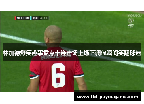 林加德爆笑趣事盘点十连击场上场下调侃瞬间笑翻球迷 林加德爆笑趣事盘点十连击场上场下调侃瞬间笑翻球迷