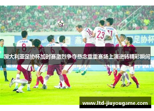 澳大利亚足协杯加时赛激烈争夺悬念重重赛场上演逆转精彩瞬间