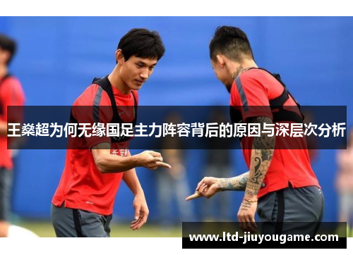 王燊超为何无缘国足主力阵容背后的原因与深层次分析 王燊超为何无缘国足主力阵容背后的原因与深层次分析